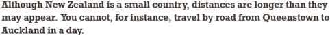 Although New Zealand is a small country, distances are longer than they may appear. You cannot, for instance, travel by road from Queenstown to Auckland in a day.